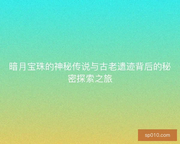 暗月宝珠的神秘传说与古老遗迹背后的秘密探索之旅