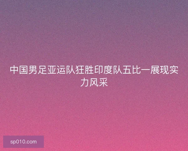 中国男足亚运队狂胜印度队五比一展现实力风采