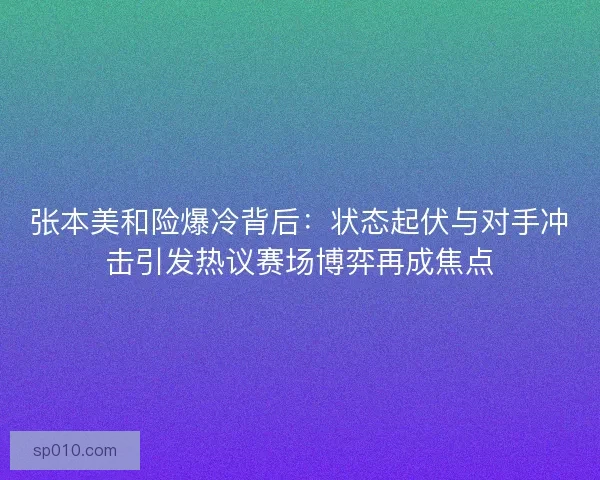 张本美和险爆冷背后：状态起伏与对手冲击引发热议赛场博弈再成焦点