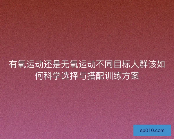 有氧运动还是无氧运动不同目标人群该如何科学选择与搭配训练方案