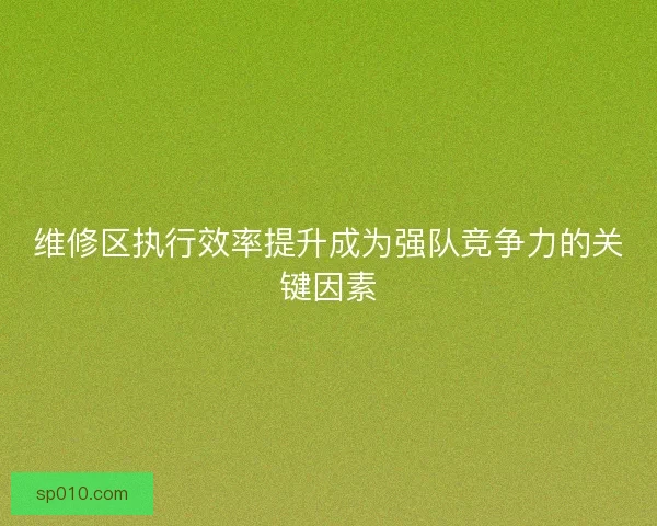 维修区执行效率提升成为强队竞争力的关键因素