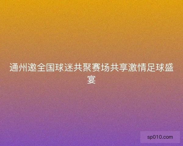 通州邀全国球迷共聚赛场共享激情足球盛宴