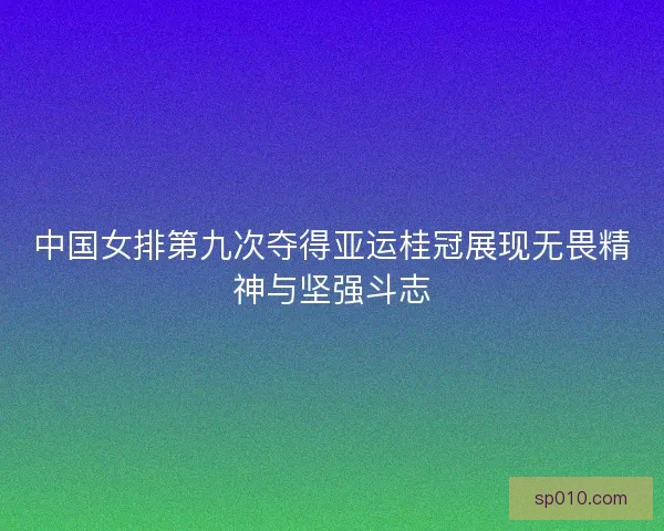 中国女排第九次夺得亚运桂冠展现无畏精神与坚强斗志
