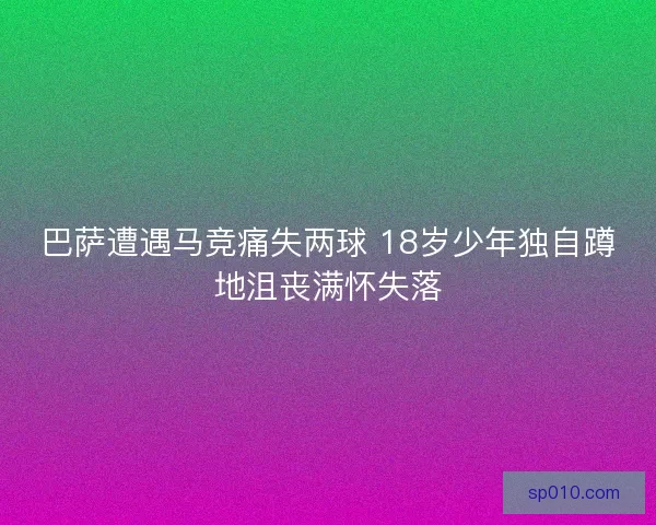 巴萨遭遇马竞痛失两球 18岁少年独自蹲地沮丧满怀失落