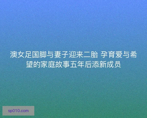 澳女足国脚与妻子迎来二胎 孕育爱与希望的家庭故事五年后添新成员
