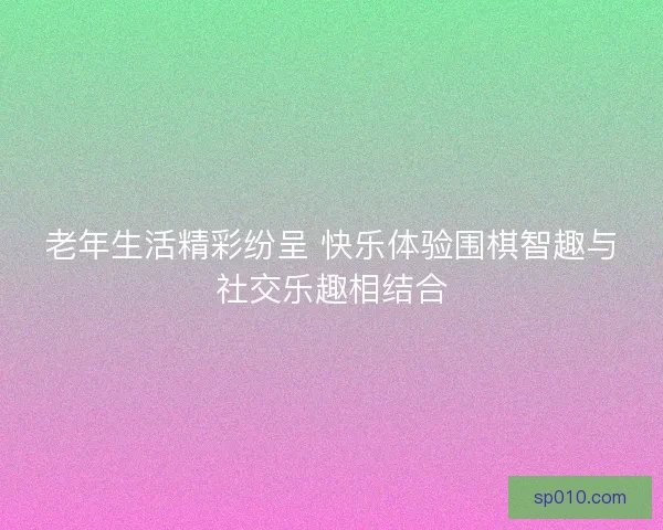 老年生活精彩纷呈 快乐体验围棋智趣与社交乐趣相结合