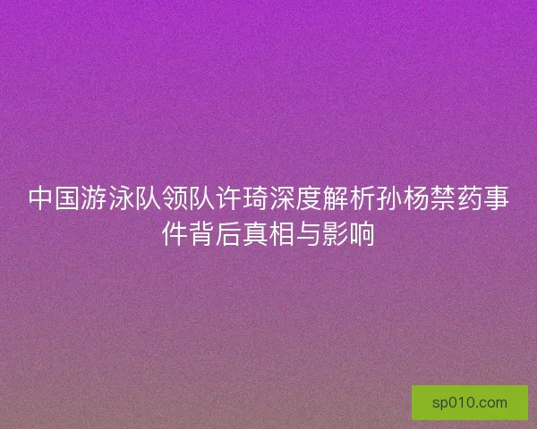 中国游泳队领队许琦深度解析孙杨禁药事件背后真相与影响