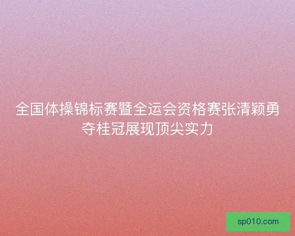 全国体操锦标赛暨全运会资格赛张清颖勇夺桂冠展现顶尖实力