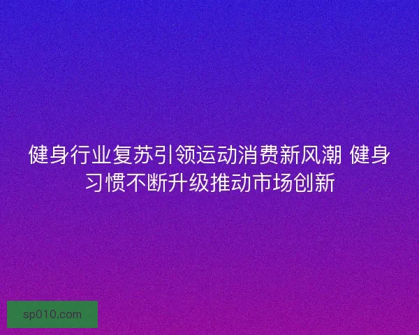 健身行业复苏引领运动消费新风潮 健身习惯不断升级推动市场创新