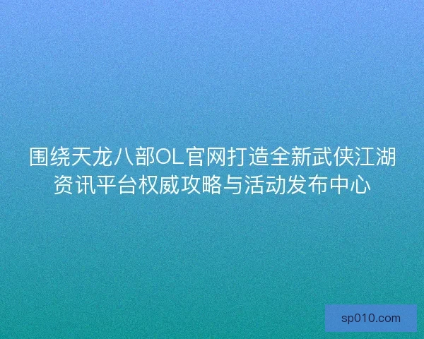 围绕天龙八部OL官网打造全新武侠江湖资讯平台权威攻略与活动发布中心
