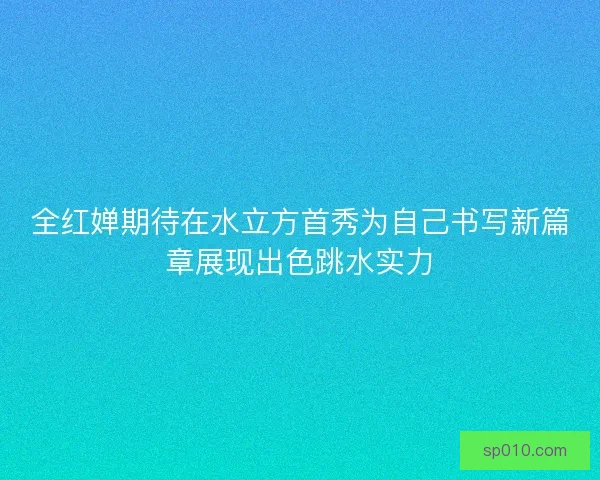 全红婵期待在水立方首秀为自己书写新篇章展现出色跳水实力