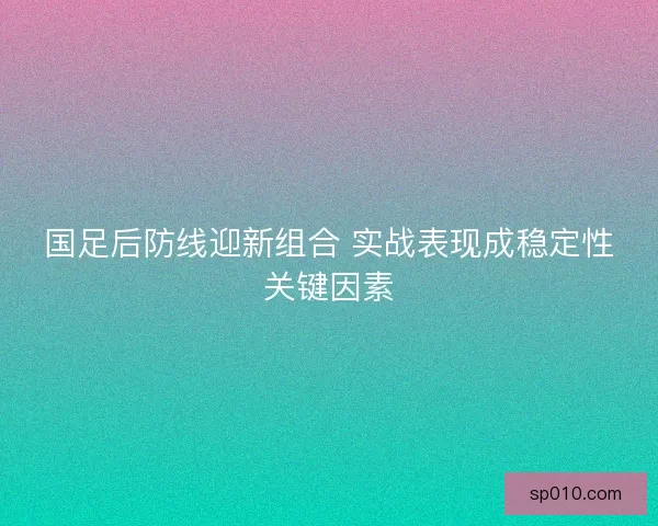 国足后防线迎新组合 实战表现成稳定性关键因素
