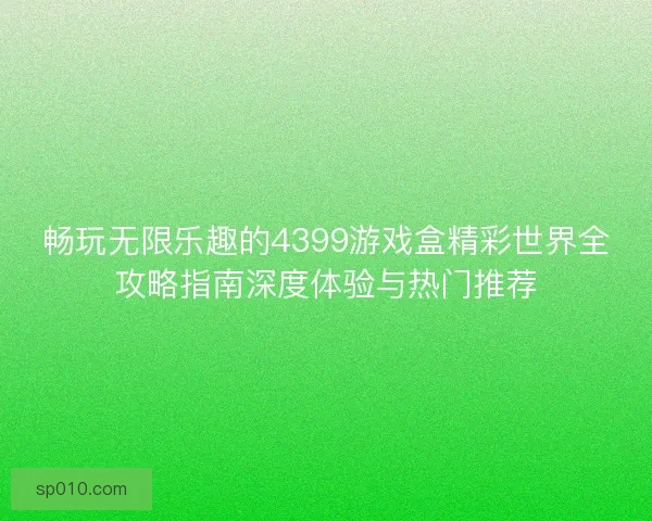 畅玩无限乐趣的4399游戏盒精彩世界全攻略指南深度体验与热门推荐