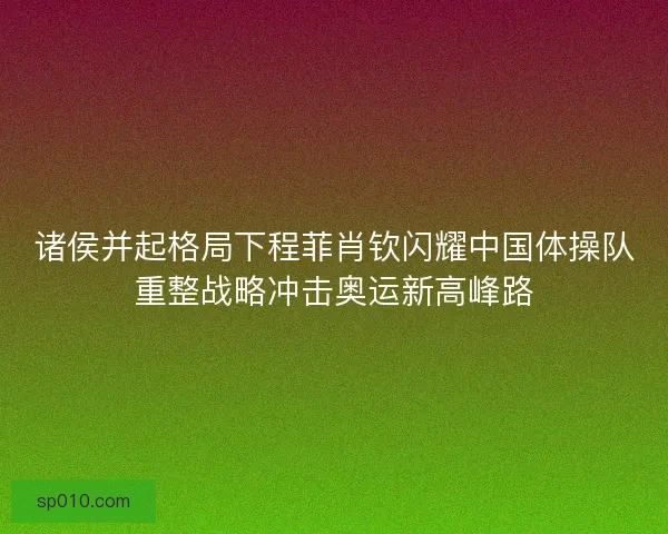诸侯并起格局下程菲肖钦闪耀中国体操队重整战略冲击奥运新高峰路
